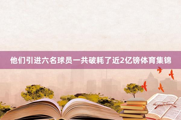 他们引进六名球员一共破耗了近2亿镑体育集锦