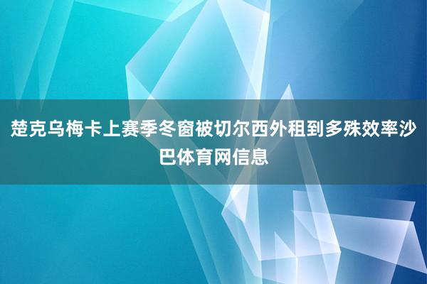 楚克乌梅卡上赛季冬窗被切尔西外租到多殊效率沙巴体育网信息
