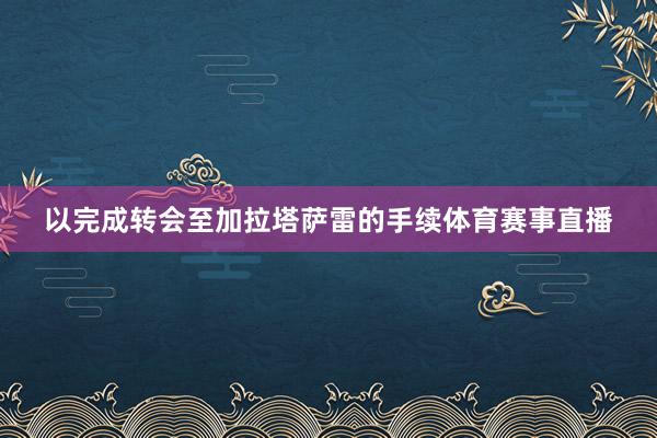 以完成转会至加拉塔萨雷的手续体育赛事直播