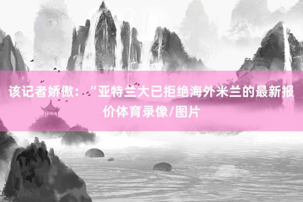 该记者娇傲：“亚特兰大已拒绝海外米兰的最新报价体育录像/图片