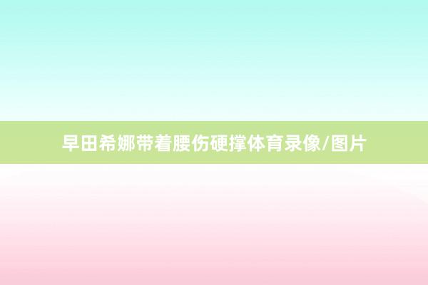 早田希娜带着腰伤硬撑体育录像/图片