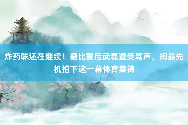 炸药味还在继续！德比赛后武磊遭受骂声，掏最先机拍下这一幕体育集锦