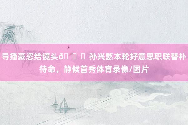导播豪恣给镜头😂孙兴慜本轮好意思职联替补待命，静候首秀体育录像/图片
