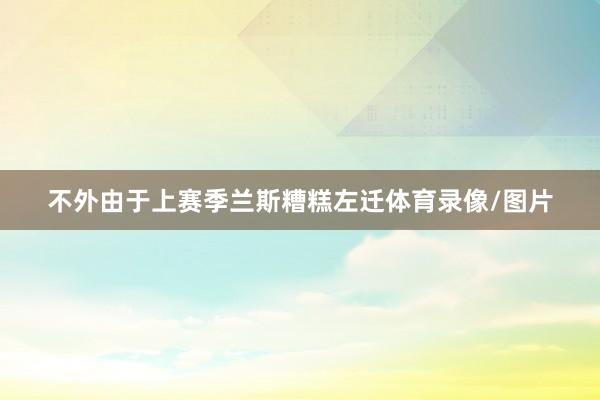 不外由于上赛季兰斯糟糕左迁体育录像/图片