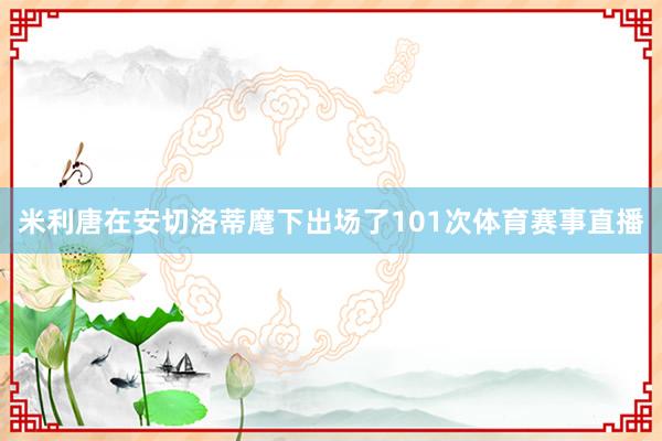 米利唐在安切洛蒂麾下出场了101次体育赛事直播