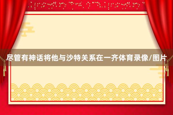 尽管有神话将他与沙特关系在一齐体育录像/图片
