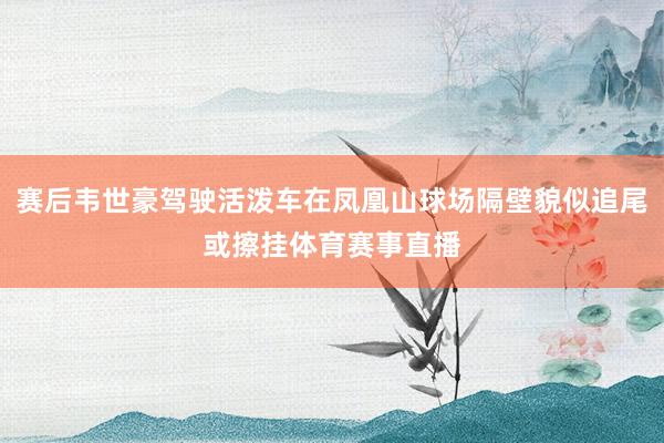 赛后韦世豪驾驶活泼车在凤凰山球场隔壁貌似追尾或擦挂体育赛事直播