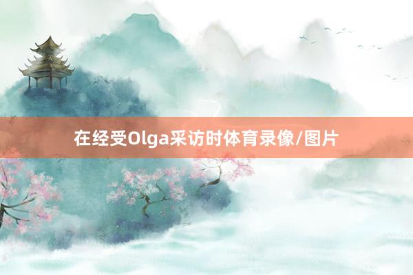 在经受Olga采访时体育录像/图片