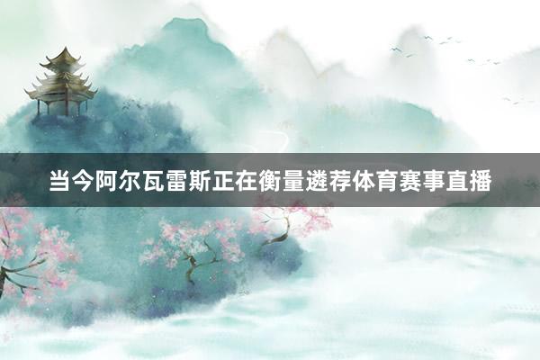 当今阿尔瓦雷斯正在衡量遴荐体育赛事直播
