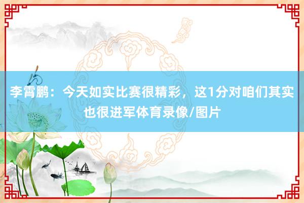 李霄鹏：今天如实比赛很精彩，这1分对咱们其实也很进军体育录像/图片