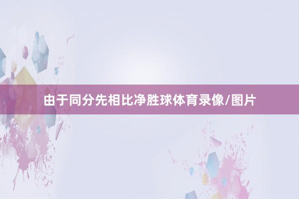 由于同分先相比净胜球体育录像/图片