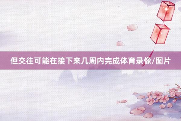 但交往可能在接下来几周内完成体育录像/图片