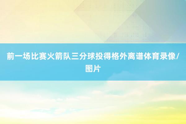 前一场比赛火箭队三分球投得格外离谱体育录像/图片
