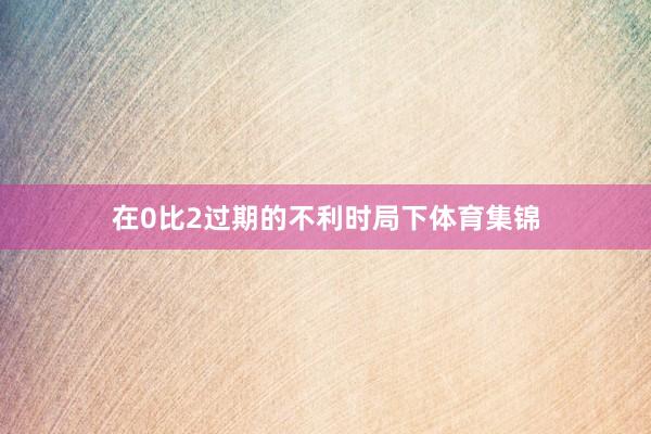 在0比2过期的不利时局下体育集锦