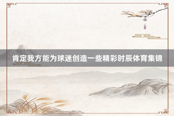 肯定我方能为球迷创造一些精彩时辰体育集锦