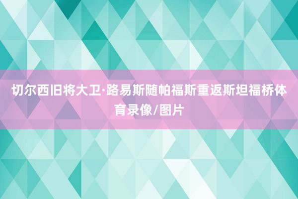 切尔西旧将大卫·路易斯随帕福斯重返斯坦福桥体育录像/图片