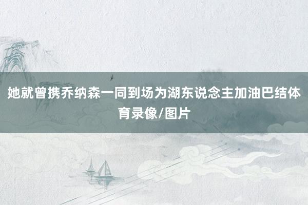 她就曾携乔纳森一同到场为湖东说念主加油巴结体育录像/图片