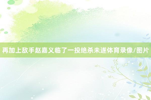 再加上敌手赵嘉义临了一投绝杀未遂体育录像/图片