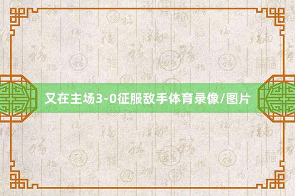 又在主场3-0征服敌手体育录像/图片
