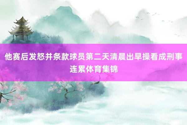 他赛后发怒并条款球员第二天清晨出早操看成刑事连累体育集锦