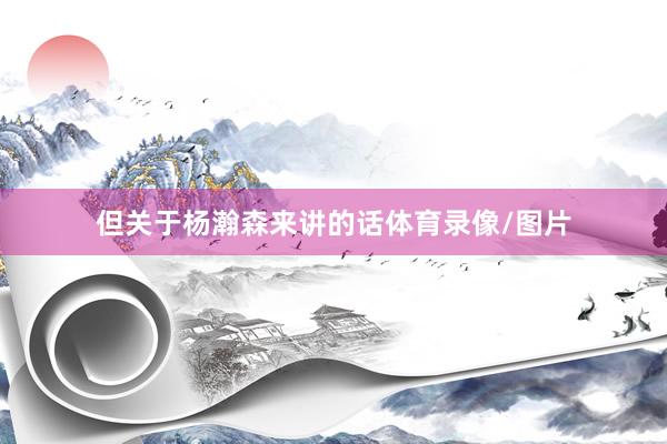 但关于杨瀚森来讲的话体育录像/图片