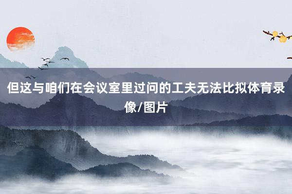 但这与咱们在会议室里过问的工夫无法比拟体育录像/图片