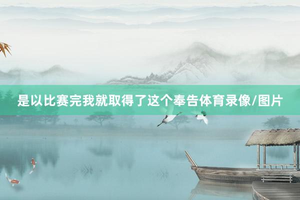是以比赛完我就取得了这个奉告体育录像/图片