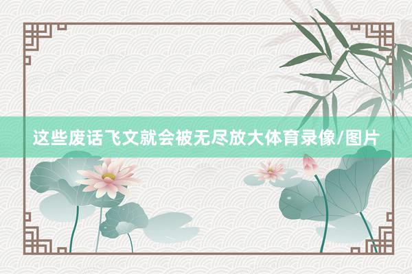 这些废话飞文就会被无尽放大体育录像/图片