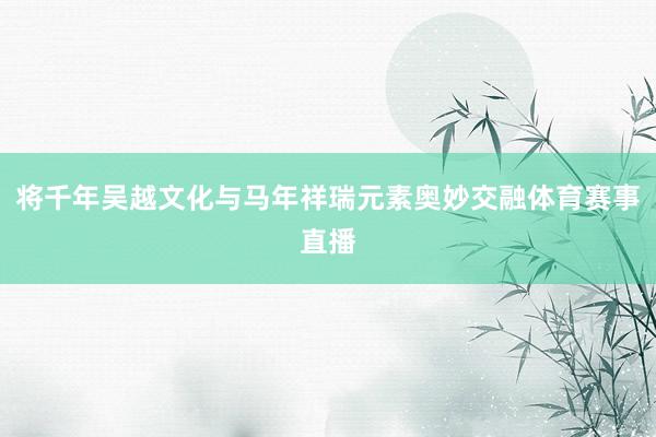 将千年吴越文化与马年祥瑞元素奥妙交融体育赛事直播