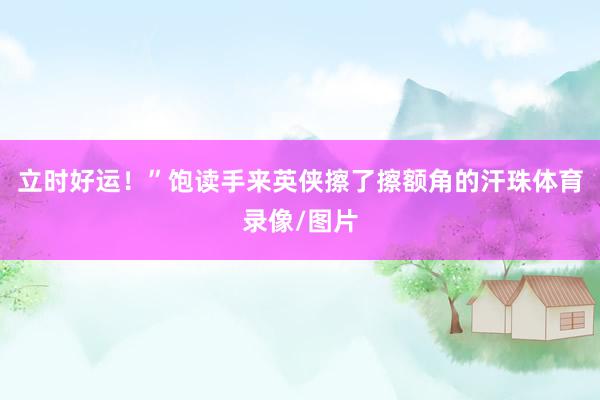 立时好运！”饱读手来英侠擦了擦额角的汗珠体育录像/图片