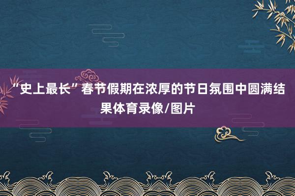 “史上最长”春节假期在浓厚的节日氛围中圆满结果体育录像/图片