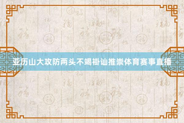 亚历山大攻防两头不竭褂讪推崇体育赛事直播