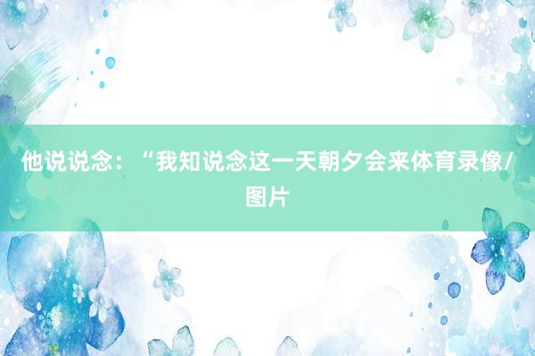 他说说念：“我知说念这一天朝夕会来体育录像/图片