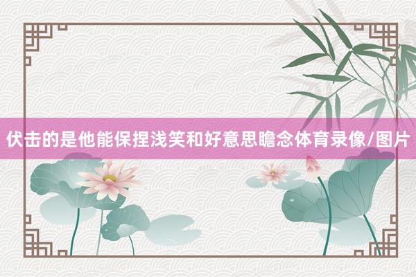 伏击的是他能保捏浅笑和好意思瞻念体育录像/图片