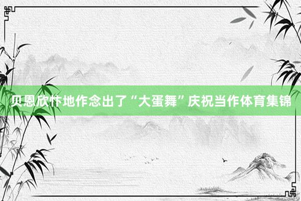 贝恩欣忭地作念出了“大蛋舞”庆祝当作体育集锦