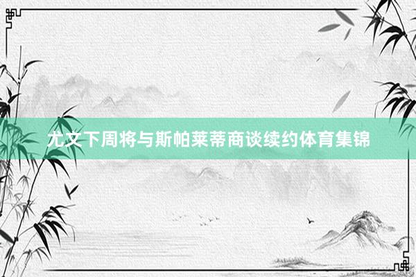 尤文下周将与斯帕莱蒂商谈续约体育集锦