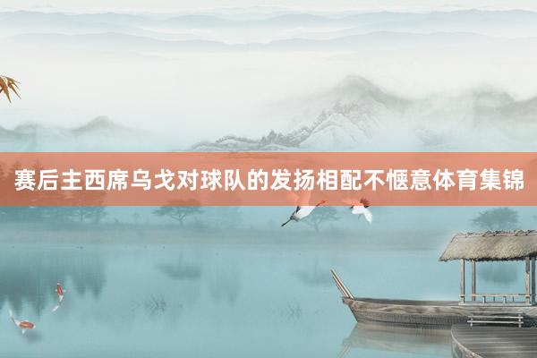 赛后主西席乌戈对球队的发扬相配不惬意体育集锦