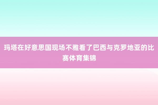 玛塔在好意思国现场不雅看了巴西与克罗地亚的比赛体育集锦