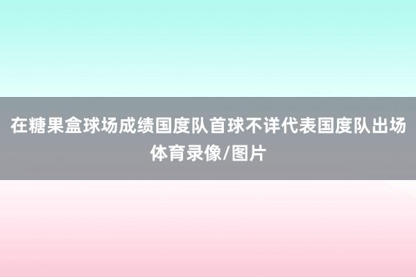 在糖果盒球场成绩国度队首球不详代表国度队出场体育录像/图片