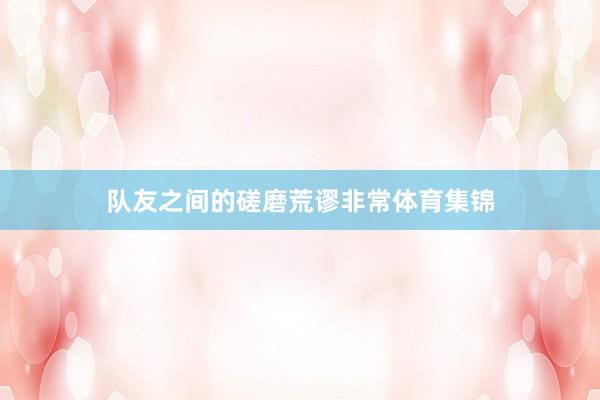 队友之间的磋磨荒谬非常体育集锦