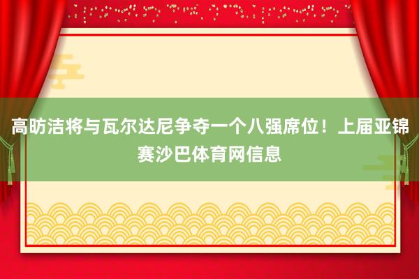 高昉洁将与瓦尔达尼争夺一个八强席位！上届亚锦赛沙巴体育网信息