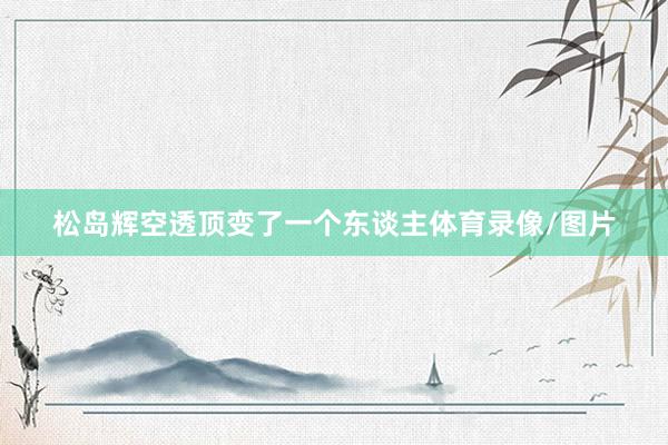 松岛辉空透顶变了一个东谈主体育录像/图片