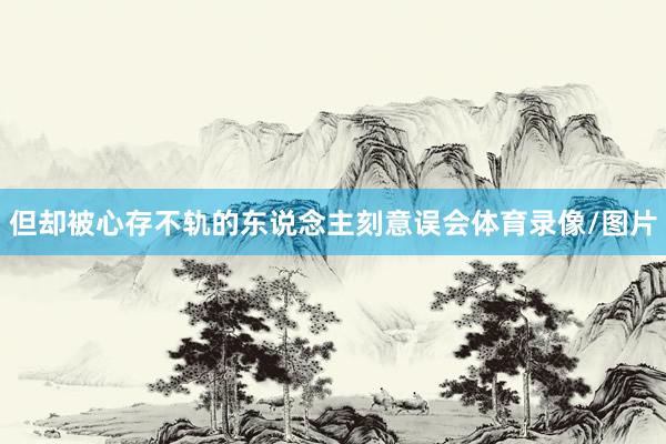 但却被心存不轨的东说念主刻意误会体育录像/图片