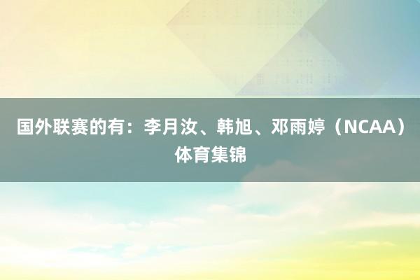 国外联赛的有：李月汝、韩旭、邓雨婷（NCAA）体育集锦