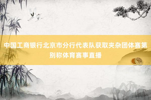 中国工商银行北京市分行代表队获取夹杂团体赛第别称体育赛事直播