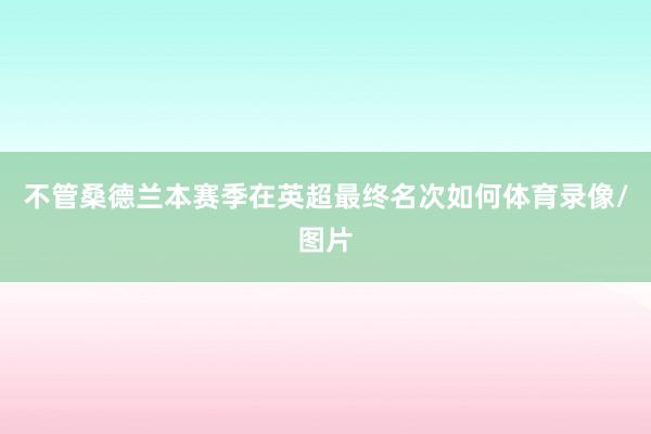 不管桑德兰本赛季在英超最终名次如何体育录像/图片
