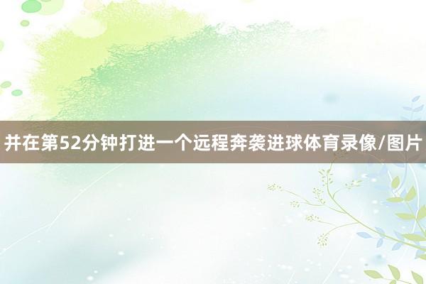 并在第52分钟打进一个远程奔袭进球体育录像/图片