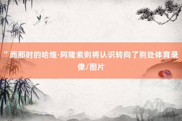 ”而那时的哈维·阿隆索则将认识转向了别处体育录像/图片