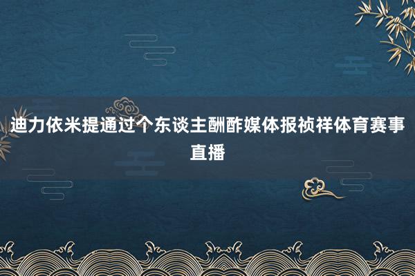 迪力依米提通过个东谈主酬酢媒体报祯祥体育赛事直播