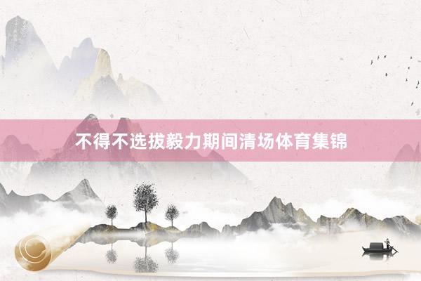 不得不选拔毅力期间清场体育集锦